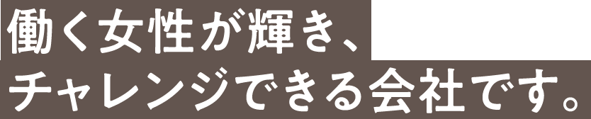 働く女性が輝き、チャレンジできる会社です。